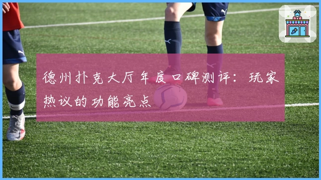 德州扑克大厅年度口碑测评:玩家热议的功能亮点