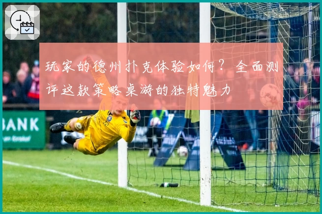 玩家的德州扑克体验如何？全面测评这款策略桌游的独特魅力