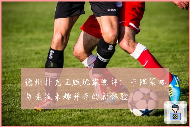 德州扑克正版玩家测评：卡牌策略与竞技乐趣并存的新体验